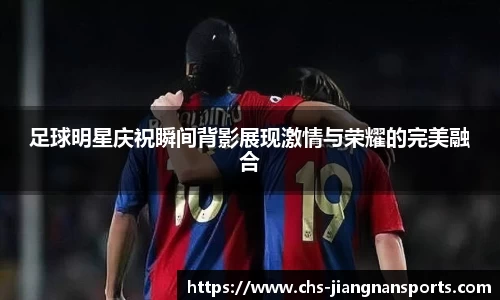 足球明星庆祝瞬间背影展现激情与荣耀的完美融合